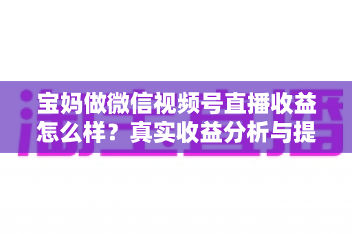 宝妈做微信视频号直播收益怎么样？真实收益分析与提升变现能力的实用指南