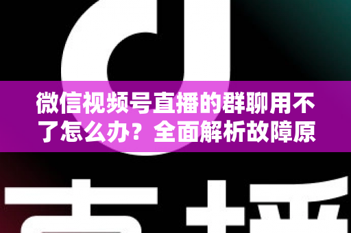 微信视频号直播的群聊用不了怎么办？全面解析故障原因与高效解决方法，助你快速恢复直播间互动体验