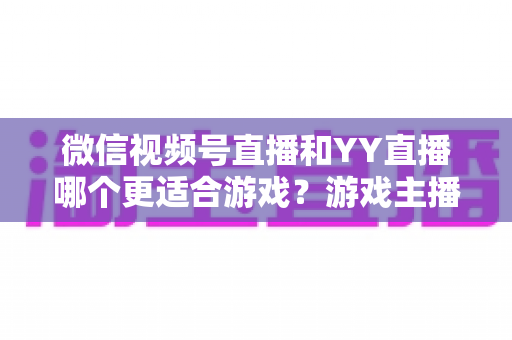 微信视频号直播和YY直播哪个更适合游戏?游戏主播平台选择深度对比指南 微信视频号直播和YY直播哪个更适合游戏?游戏主播平台选择深度对比指南