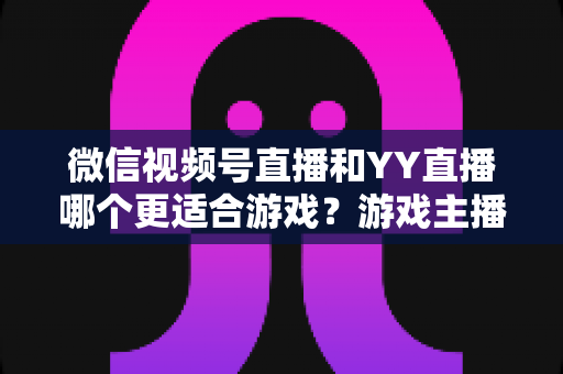 微信视频号直播和YY直播哪个更适合游戏?游戏主播平台选择深度对比指南 微信视频号直播和YY直播哪个更适合游戏?游戏主播平台选择深度对比指南