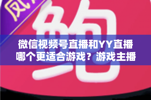 微信视频号直播和YY直播哪个更适合游戏？游戏主播平台选择深度对比指南