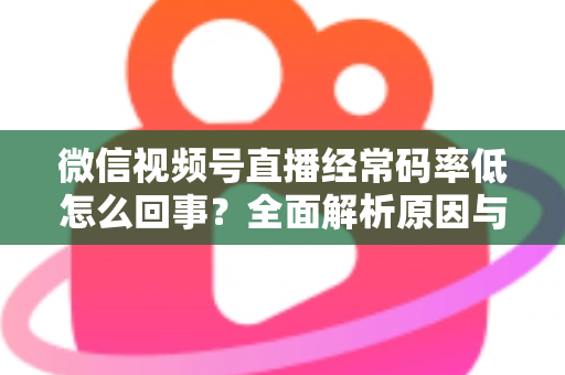 微信视频号直播经常码率低怎么回事?全面解析原因与实用解决方案,助你轻松提升直播画质 微信视频号直播经常码率低怎么回事?全面解析原因与实用解决方案,助你轻松提升直播画质