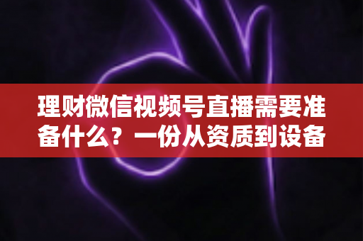 理财微信视频号直播需要准备什么？一份从资质到设备的全流程准备指南与实战清单