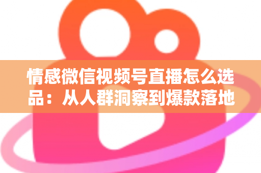 情感微信视频号直播怎么选品：从人群洞察到爆款落地的全流程实战指南
