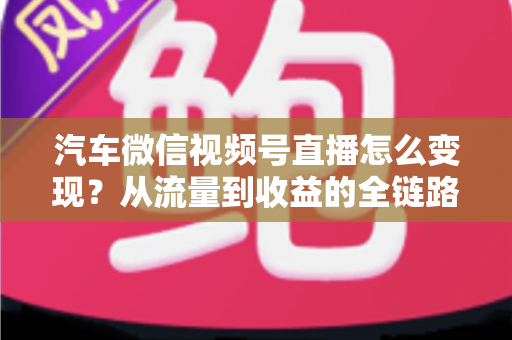 汽车微信视频号直播怎么变现？从流量到收益的全链路实战指南