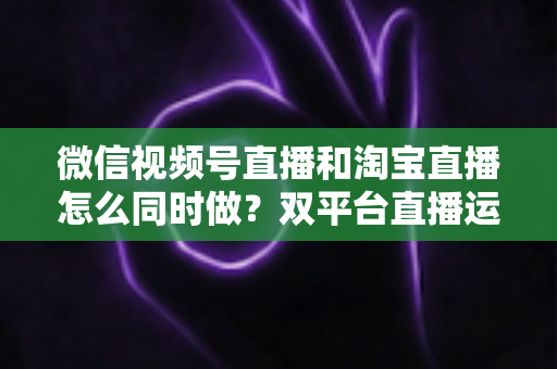 微信视频号直播和淘宝直播怎么同时做?双平台直播运营全攻略与实战指南 微信视频号直播和淘宝直播怎么同时做?双平台直播运营全攻略与实战指南