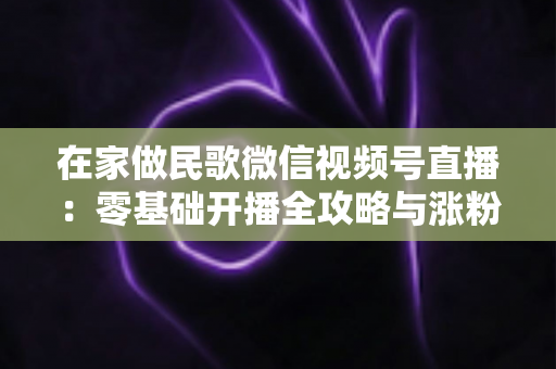 在家做民歌微信视频号直播：零基础开播全攻略与涨粉变现实战指南