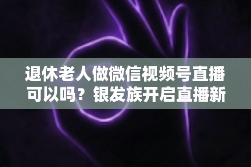 退休老人做微信视频号直播可以吗？银发族开启直播新生活的优势、方法与注意事项全解析