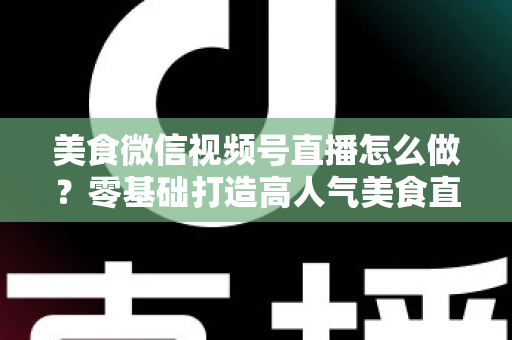美食微信视频号直播怎么做？零基础打造高人气美食直播间的完整实操指南