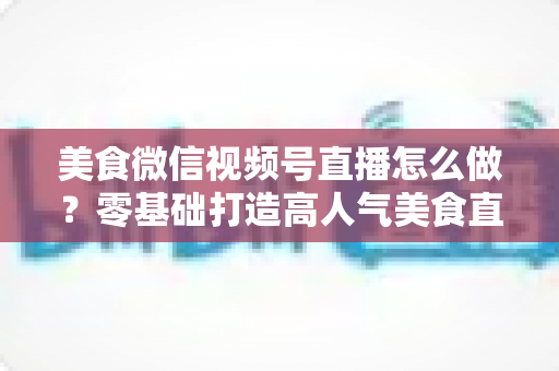 美食微信视频号直播怎么做？零基础打造高人气美食直播间的完整实操指南