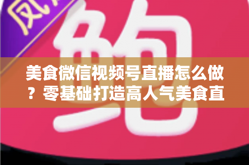美食微信视频号直播怎么做？零基础打造高人气美食直播间的完整实操指南