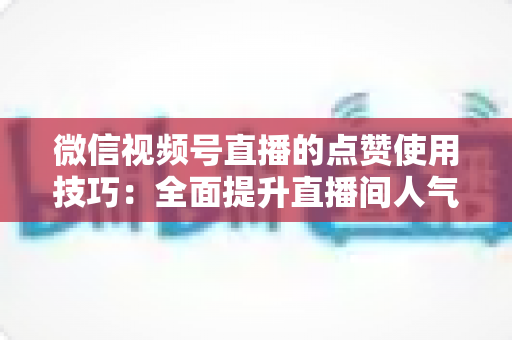 微信视频号直播的点赞使用技巧：全面提升直播间人气与互动的实战指南