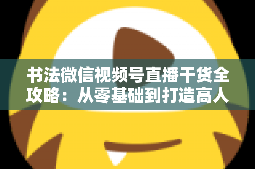 书法微信视频号直播干货全攻略：从零基础到打造高人气书法直播间的实战指南