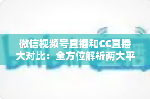 微信视频号直播和CC直播大对比：全方位解析两大平台的差异，帮你选出最适合的直播阵地