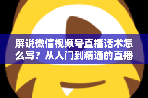 解说微信视频号直播话术怎么写？从入门到精通的直播带货话术实战指南