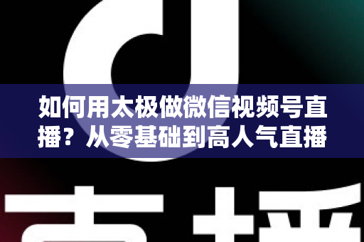 如何用太极做微信视频号直播?从零基础到高人气直播间的完整实战指南 如何用太极做微信视频号直播?从零基础到高人气直播间的完整实战指南