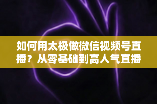 如何用太极做微信视频号直播？从零基础到高人气直播间的完整实战指南