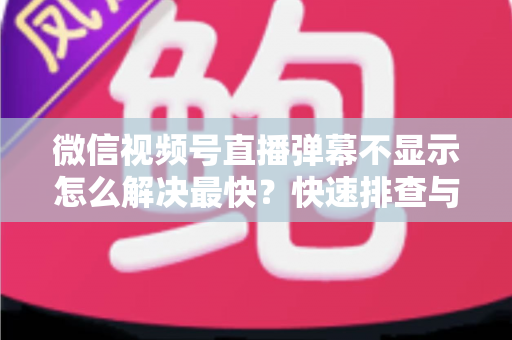 微信视频号直播弹幕不显示怎么解决最快？快速排查与修复全攻略一文讲透