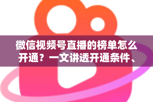 微信视频号直播的榜单怎么开通？一文讲透开通条件、操作步骤与排名提升技巧