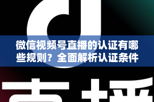 微信视频号直播的认证有哪些规则？全面解析认证条件、申请流程与避坑指南