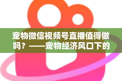 宠物微信视频号直播值得做吗？——宠物经济风口下的流量蓝海与变现全攻略