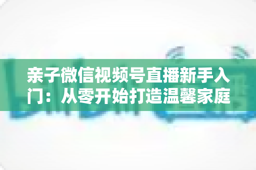亲子微信视频号直播新手入门：从零开始打造温馨家庭直播间的完整指南