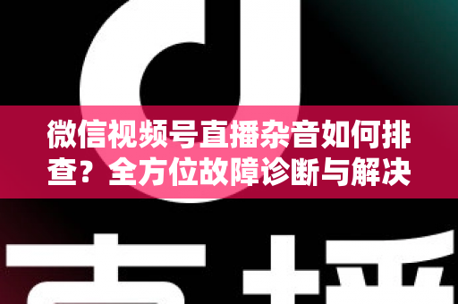 微信视频号直播杂音如何排查？全方位故障诊断与解决方案完全指南