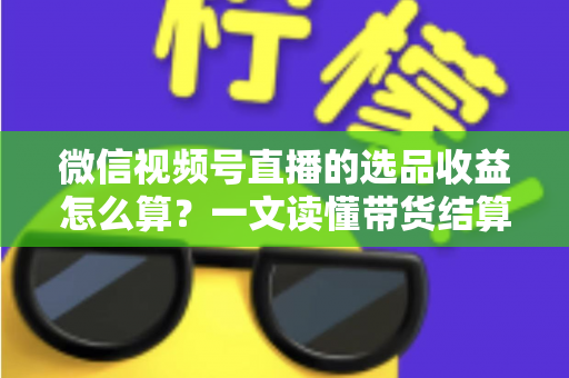 微信视频号直播的选品收益怎么算?一文读懂带货结算规则与提现技巧 微信视频号直播的选品收益怎么算?一文读懂带货结算规则与提现技巧
