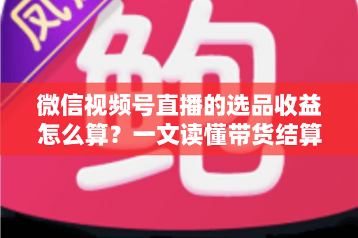 微信视频号直播的选品收益怎么算?一文读懂带货结算规则与提现技巧 微信视频号直播的选品收益怎么算?一文读懂带货结算规则与提现技巧