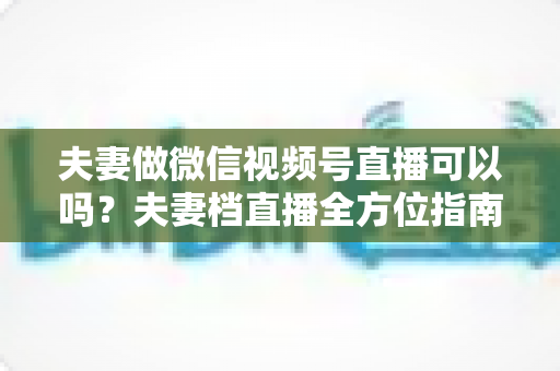 夫妻做微信视频号直播可以吗？夫妻档直播全方位指南：平台规则、优势分析与变现攻略