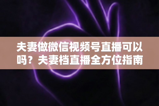 夫妻做微信视频号直播可以吗？夫妻档直播全方位指南：平台规则、优势分析与变现攻略