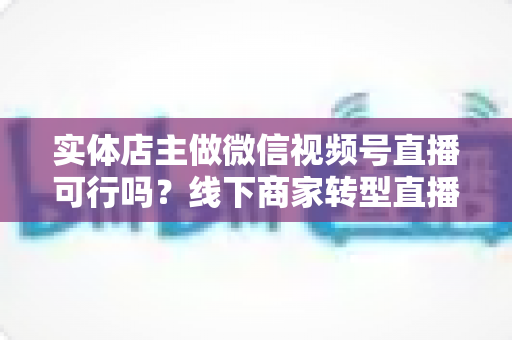 实体店主做微信视频号直播可行吗？线下商家转型直播带货的全景分析与实操指南