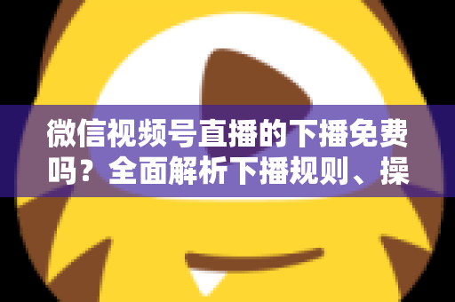 微信视频号直播的下播免费吗？全面解析下播规则、操作步骤与费用真相