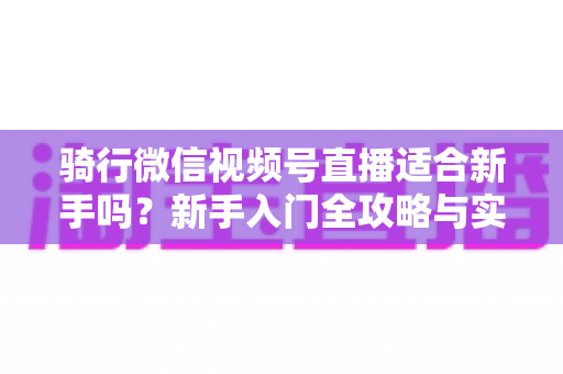 骑行微信视频号直播适合新手吗？新手入门全攻略与实战经验分享
