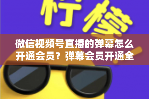 微信视频号直播的弹幕怎么开通会员？弹幕会员开通全流程、专属权益与常见问题一网打尽
