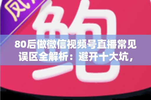 80后做微信视频号直播常见误区全解析：避开十大坑，让直播变现少走三年弯路