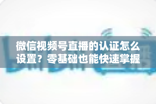 微信视频号直播的认证怎么设置?零基础也能快速掌握的认证全流程指南 微信视频号直播的认证怎么设置?零基础也能快速掌握的认证全流程指南