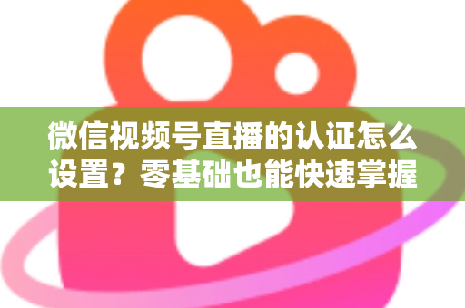 微信视频号直播的认证怎么设置?零基础也能快速掌握的认证全流程指南 微信视频号直播的认证怎么设置?零基础也能快速掌握的认证全流程指南
