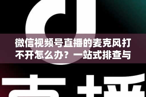 微信视频号直播的麦克风打不开怎么办？一站式排查与解决全攻略