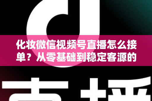 化妆微信视频号直播怎么接单？从零基础到稳定客源的全流程实战指南