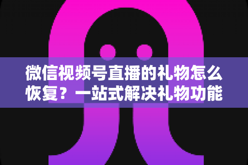 微信视频号直播的礼物怎么恢复？一站式解决礼物功能异常的完整指南