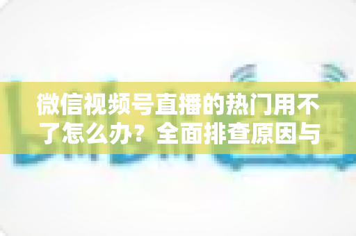 微信视频号直播的热门用不了怎么办?全面排查原因与实用解决指南 微信视频号直播的热门用不了怎么办?全面排查原因与实用解决指南