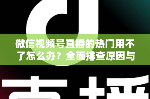 微信视频号直播的热门用不了怎么办?全面排查原因与实用解决指南 微信视频号直播的热门用不了怎么办?全面排查原因与实用解决指南