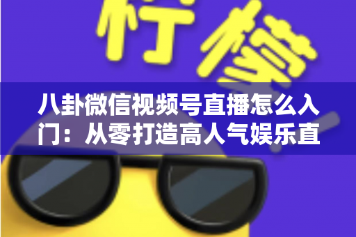 八卦微信视频号直播怎么入门：从零打造高人气娱乐直播间的完整实操指南
