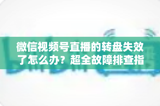 微信视频号直播的转盘失效了怎么办？超全故障排查指南与实用解决方案一次讲清