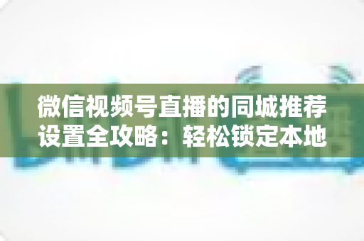 微信视频号直播的同城推荐设置全攻略:轻松锁定本地精准流量的实操指南 微信视频号直播的同城推荐设置全攻略:轻松锁定本地精准流量的实操指南