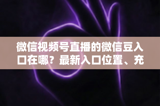 微信视频号直播的微信豆入口在哪?最新入口位置、充值步骤与使用技巧全解析 微信视频号直播的微信豆入口在哪?最新入口位置、充值步骤与使用技巧全解析
