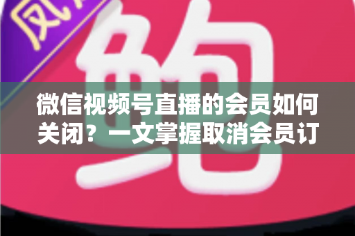 微信视频号直播的会员如何关闭?一文掌握取消会员订阅与自动续费的完整操作指南 微信视频号直播的会员如何关闭?一文掌握取消会员订阅与自动续费的完整操作指南