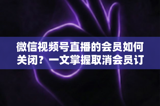 微信视频号直播的会员如何关闭?一文掌握取消会员订阅与自动续费的完整操作指南 微信视频号直播的会员如何关闭?一文掌握取消会员订阅与自动续费的完整操作指南