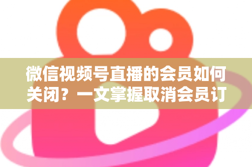微信视频号直播的会员如何关闭?一文掌握取消会员订阅与自动续费的完整操作指南 微信视频号直播的会员如何关闭?一文掌握取消会员订阅与自动续费的完整操作指南